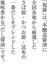 「祝醤」は、讃岐本醸造醤油に、全国各地から厳選した さば節・かつお節・昆布の一番だしをブレンドした、風味豊かな「だし醤油」です。