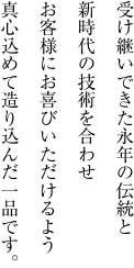 受け継いできた永年の伝統と新時代の技術を合わせお客様にお喜びいただけるよう真心込めて造り込んだ一品です。