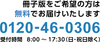 お電話1本で簡単お申し込み！0120-46-0306 受付時間  8:00～17:30（日祝除く）